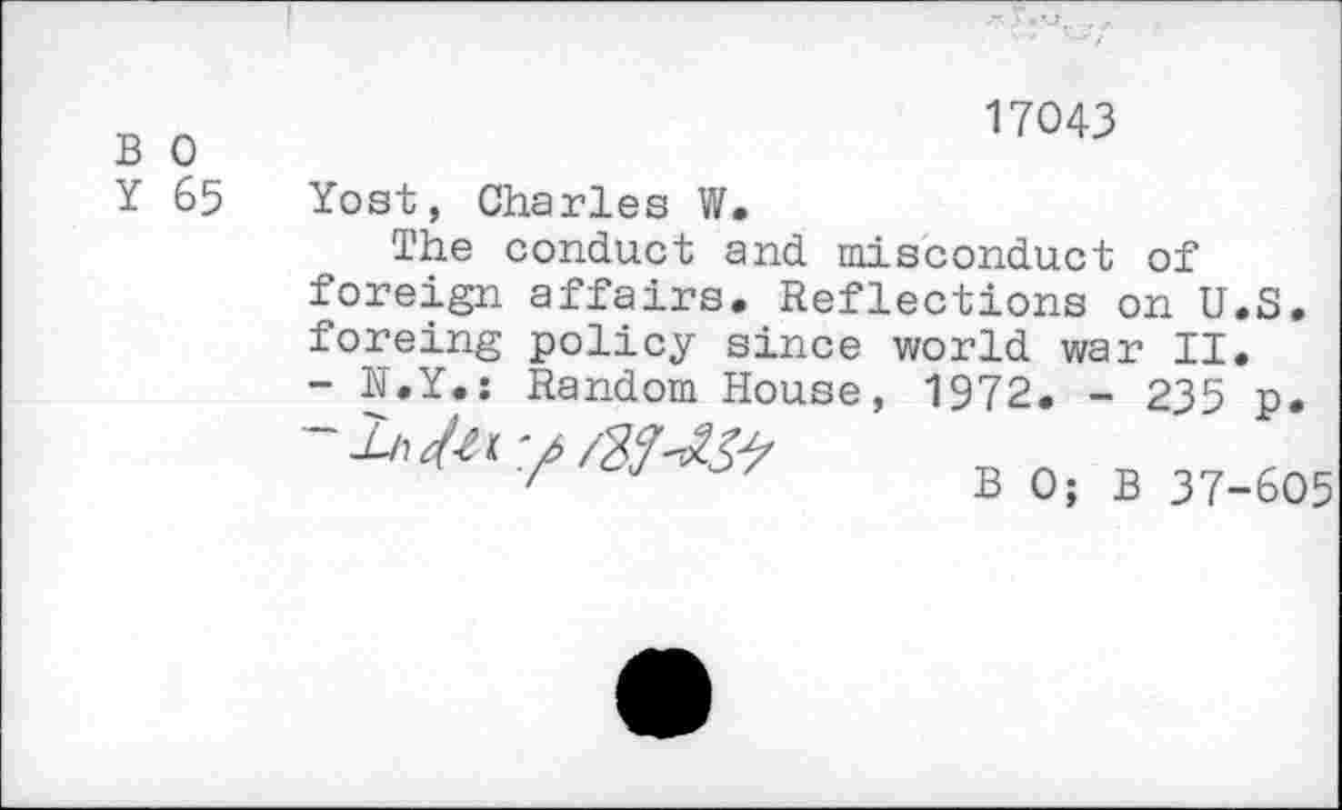 ﻿B 0
Y 65
17043
Yost, Charles W.
The conduct and misconduct of foreign affairs. Reflections on U.S. foreing policy since world war II. - H.Y.: Random House, 1972. - 235 p.
B 0; B 37-605